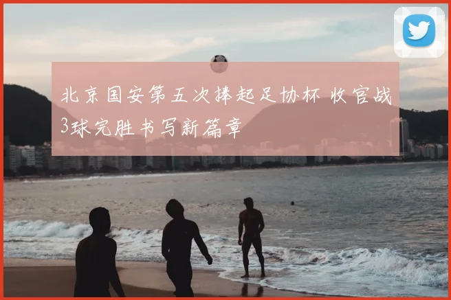 北京国安第五次捧起足协杯 收官战3球完胜书写新篇章