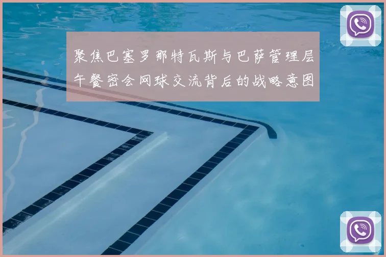 聚焦巴塞罗那特瓦斯与巴萨管理层午餐密会网球交流背后的战略意图解析