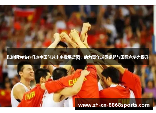 以姚明为核心打造中国篮球未来发展蓝图，助力青年球员崛起与国际竞争力提升