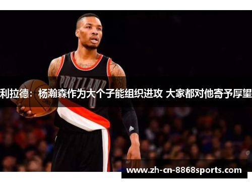 利拉德：杨瀚森作为大个子能组织进攻 大家都对他寄予厚望